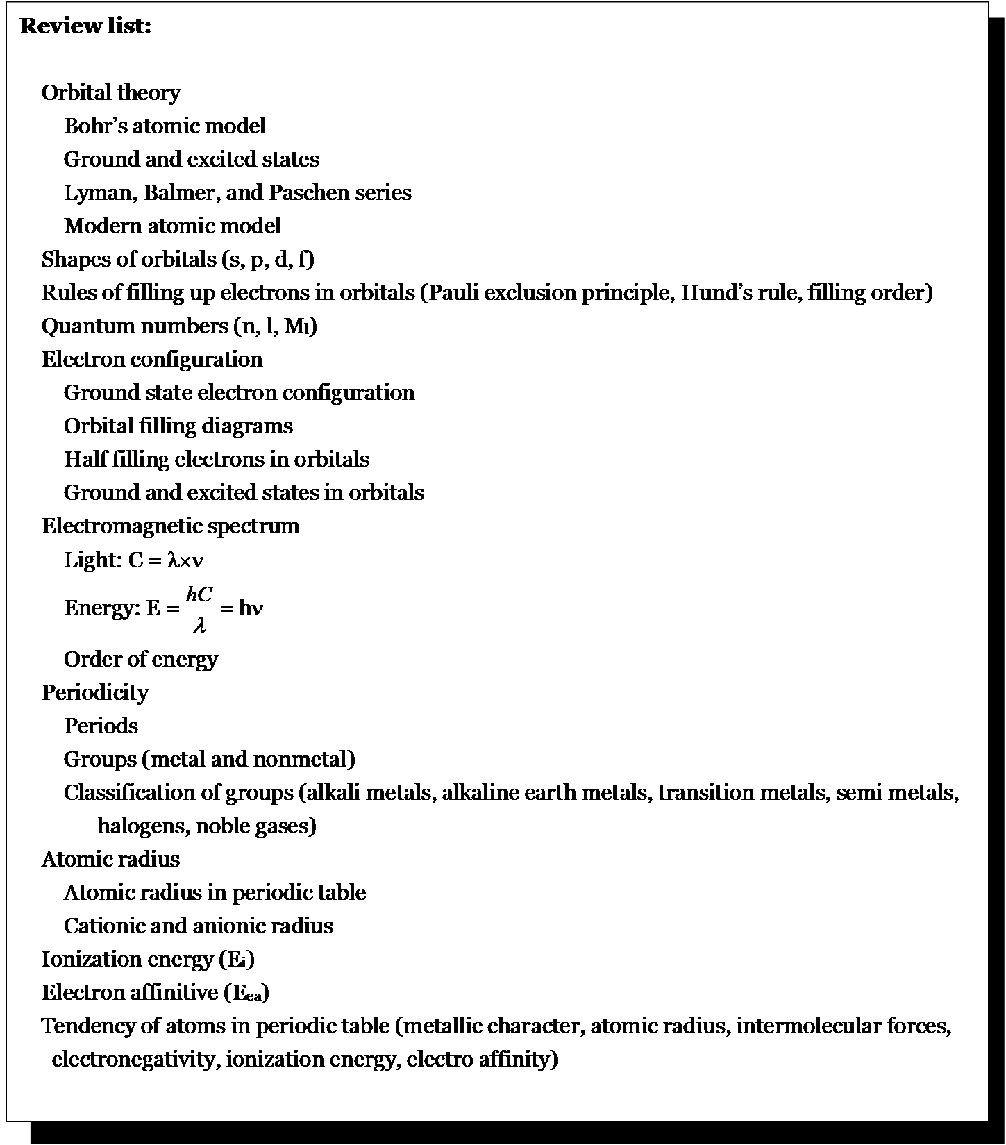 Review list:    Orbital theory      Bohr ’ s atomic model       Ground and excited states       Lyman, Balmer, and Paschen series       Modern atomic model    Shapes of orbital s  (s, p, d, f)    Rules of filling up electrons in orbitals (Pauli exclusion principle, Hund ’ s rule, filling order)    Quantum numbers (n, l, M l )    Electron configuration       Ground state electron configuration       Orbital filling diagrams        Half filling electrons in orbital s       Ground and excite d  state s  in orbital s    Electromagnetic spectrum       Light:  C =        Energy: E = = h         Order of energy    Periodicity       Periods       Groups (metal and nonmetal)       Classification of groups (alkali metals, alkaline earth metals, transition metals, semi metals,         halogen s , noble gas es )    Atomic radius       Atomic radius in periodic table       Cationic and anionic radius    Ionization energy (E i )    Electron affinitive (E ea ) Tendency of atoms in periodic table ( metallic character,  atomic radius,  intermolecular  forces,   electronegativity, ionization energy, electro affinity)